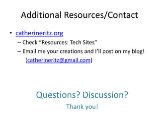 Additional Resources/Contact
• catherineritz.org
  – Check “Resources: Tech Sites”
  – Email me your creations and I’ll post on my blog!
     (catherineritz@gmail.com)




         Questions? Discussion?
                      Thank you!
 