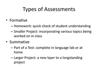 Types of Assessments
• Formative
  – Homework: quick check of student understanding
  – Smaller Project: incorporating various topics being
    worked on in class
• Summative
  – Part of a Test: complete in language lab or at
    home
  – Larger Project: a new layer to a longstanding
    project
 