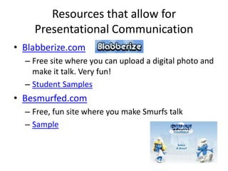 Resources that allow for
    Presentational Communication
• Blabberize.com
  – Free site where you can upload a digital photo and
    make it talk. Very fun!
  – Student Samples
• Besmurfed.com
  – Free, fun site where you make Smurfs talk
  – Sample
 