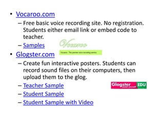 • Vocaroo.com
  – Free basic voice recording site. No registration.
    Students either email link or embed code to
    teacher.
  – Samples
• Glogster.com
  – Create fun interactive posters. Students can
    record sound files on their computers, then
    upload them to the glog.
  – Teacher Sample
  – Student Sample
  – Student Sample with Video
 