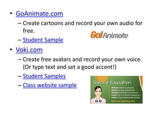 • GoAnimate.com
  – Create cartoons and record your own audio for
    free.
  – Student Sample
• Voki.com
  – Create free avatars and record your own voice.
    (Or type text and set a good accent!)
  – Student Samples
  – Class website sample
 