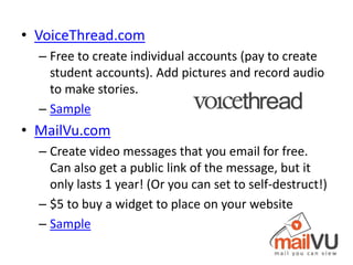 • VoiceThread.com
  – Free to create individual accounts (pay to create
    student accounts). Add pictures and record audio
    to make stories.
  – Sample
• MailVu.com
  – Create video messages that you email for free.
    Can also get a public link of the message, but it
    only lasts 1 year! (Or you can set to self-destruct!)
  – $5 to buy a widget to place on your website
  – Sample
 