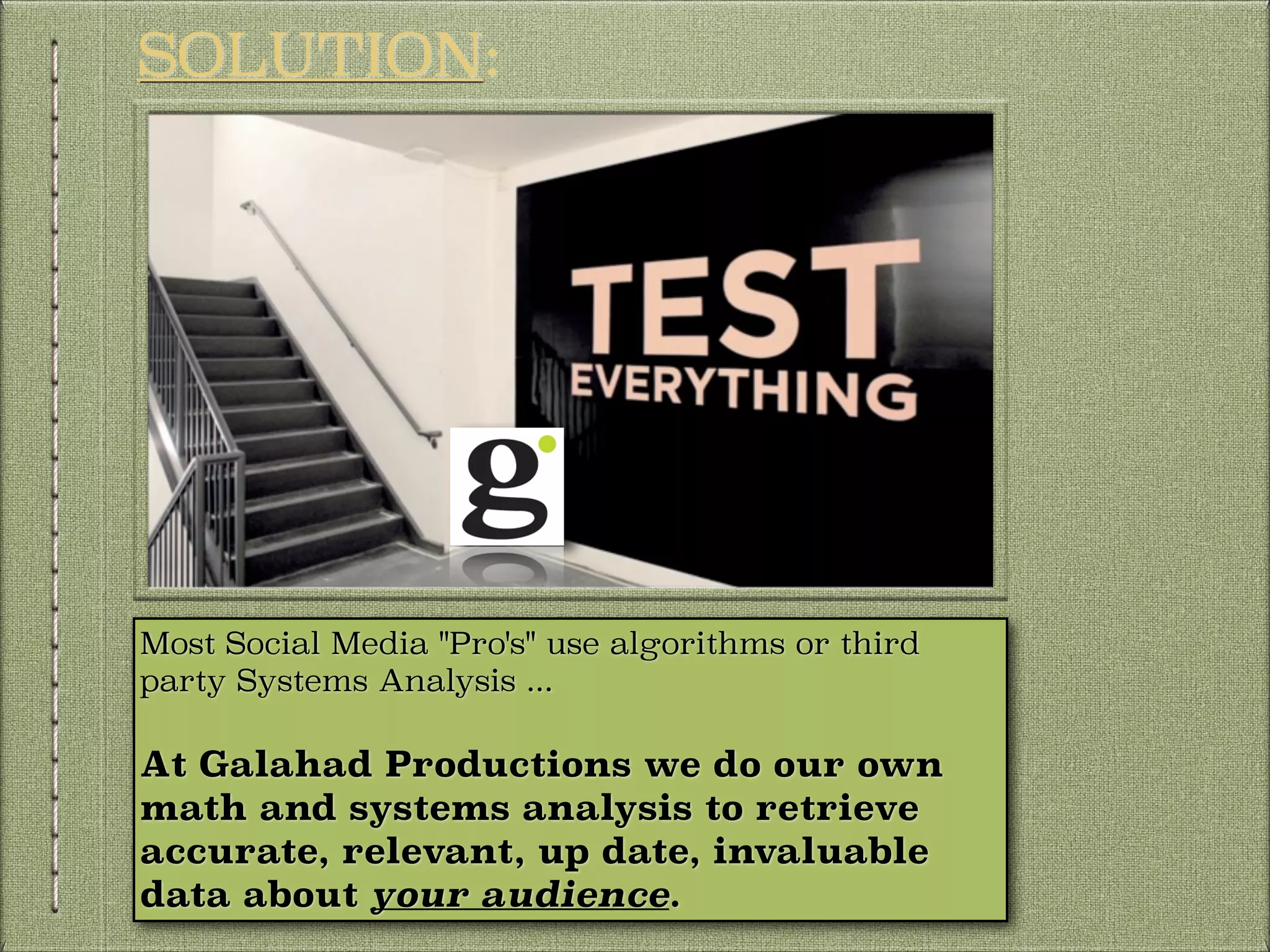 SOLUTION:

Most Social Media "Pro's" use algorithms or third
party Systems Analysis ...

At Galahad Productions we do our own
math and systems analysis to retrieve
accurate, relevant, up date, invaluable
data about your audience.

 