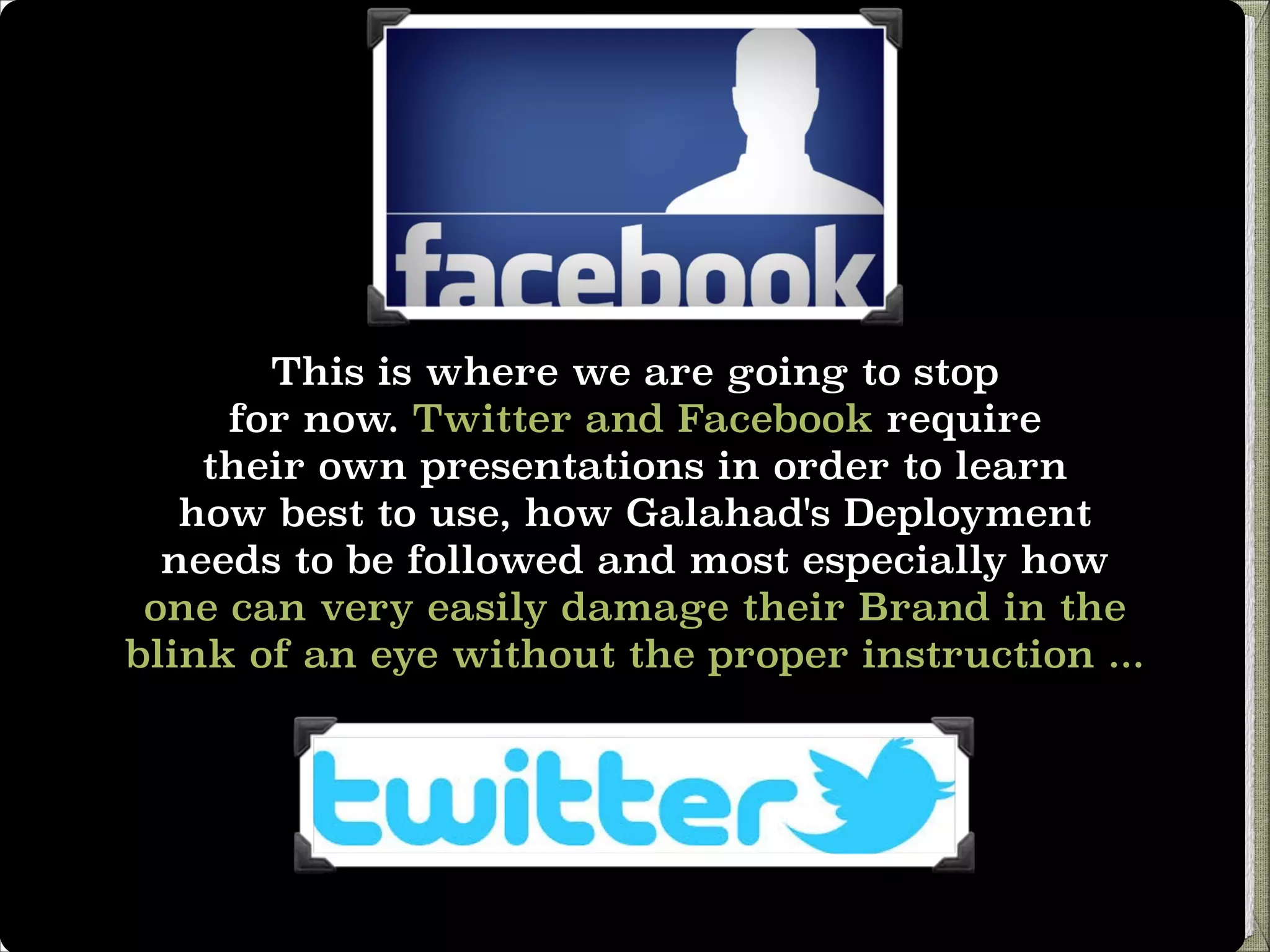 This is where we are going to stop
for now. Twitter and Facebook require
their own presentations in order to learn
how best to use, how Galahad's Deployment
needs to be followed and most especially how
one can very easily damage their Brand in the
blink of an eye without the proper instruction ...

 