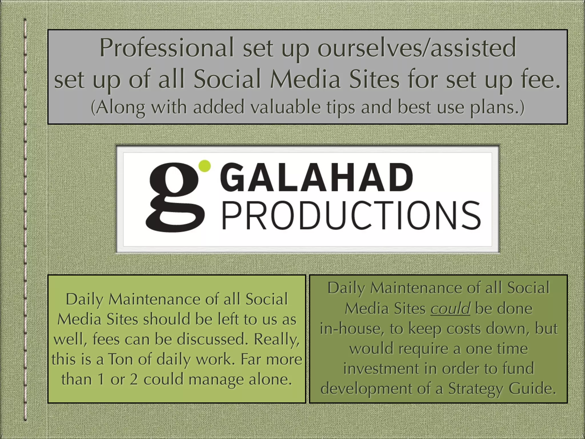 Professional set up ourselves/assisted
set up of all Social Media Sites for set up fee.
(Along with added valuable tips and best use plans.)

Daily Maintenance of all Social
Media Sites should be left to us as
well, fees can be discussed. Really,
this is a Ton of daily work. Far more
than 1 or 2 could manage alone.

Daily Maintenance of all Social
Media Sites could be done
in-house, to keep costs down, but
would require a one time
investment in order to fund
development of a Strategy Guide.

 