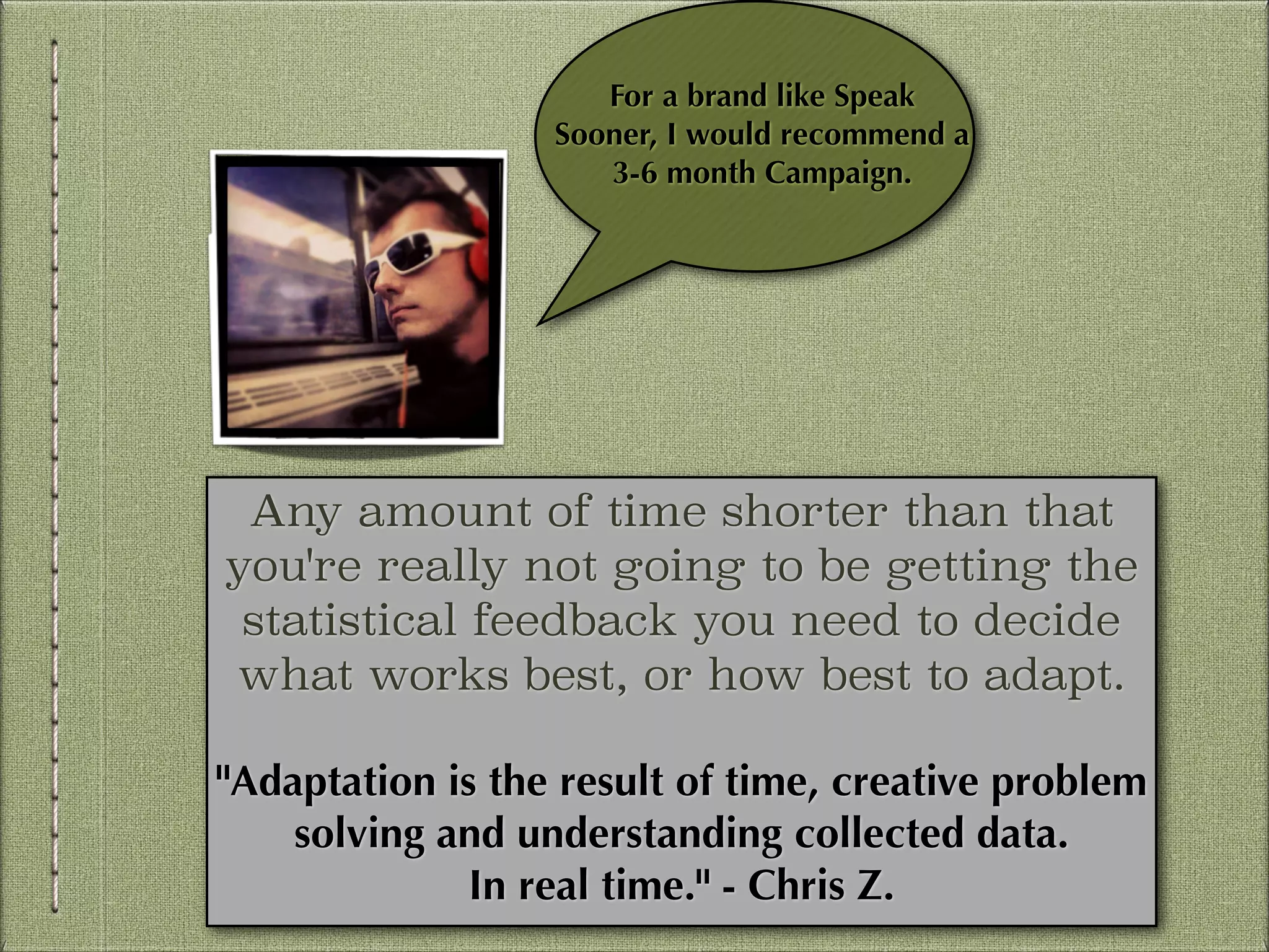 For a brand like Speak
Sooner, I would recommend a 
3-6 month Campaign.

Any amount of time shorter than that
you're really not going to be getting the
statistical feedback you need to decide
what works best, or how best to adapt.
!

"Adaptation is the result of time, creative problem
solving and understanding collected data.
In real time." - Chris Z.

 