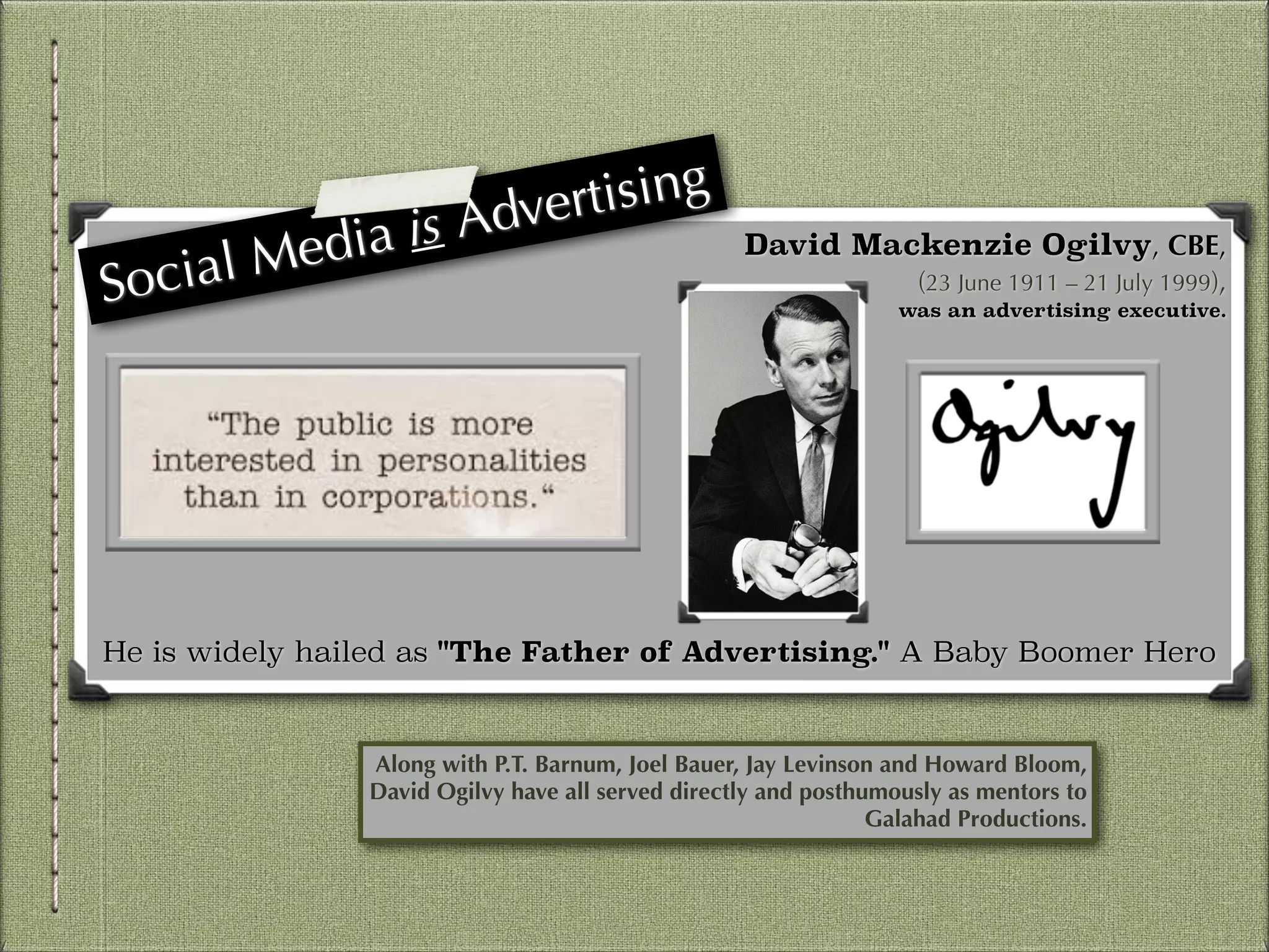 dia is
l Me
ia

Soc

ising
dvert
A

David Mackenzie Ogilvy, CBE,
(23 June 1911 – 21 July 1999),
was an advertising executive.

!
!
!
!
!
!
!
!
!
He is widely hailed as "The Father of Advertising." A Baby Boomer Hero

Along with P.T. Barnum, Joel Bauer, Jay Levinson and Howard Bloom,
David Ogilvy have all served directly and posthumously as mentors to
Galahad Productions.

 