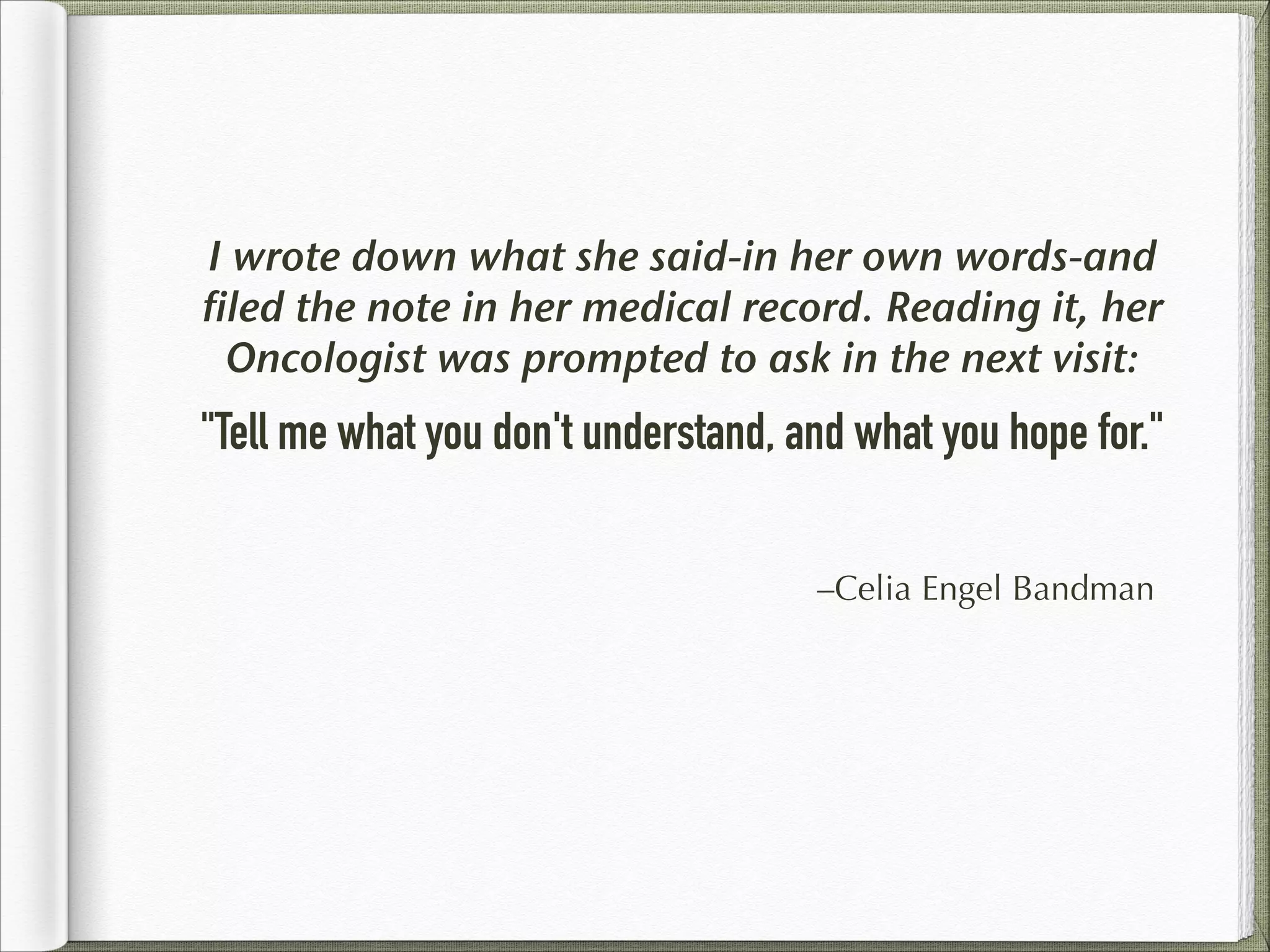 I wrote down what she said-in her own words-and
filed the note in her medical record. Reading it, her
Oncologist was prompted to ask in the next visit:

"Tell me what you don't understand, and what you hope for."
–Celia Engel Bandman

 