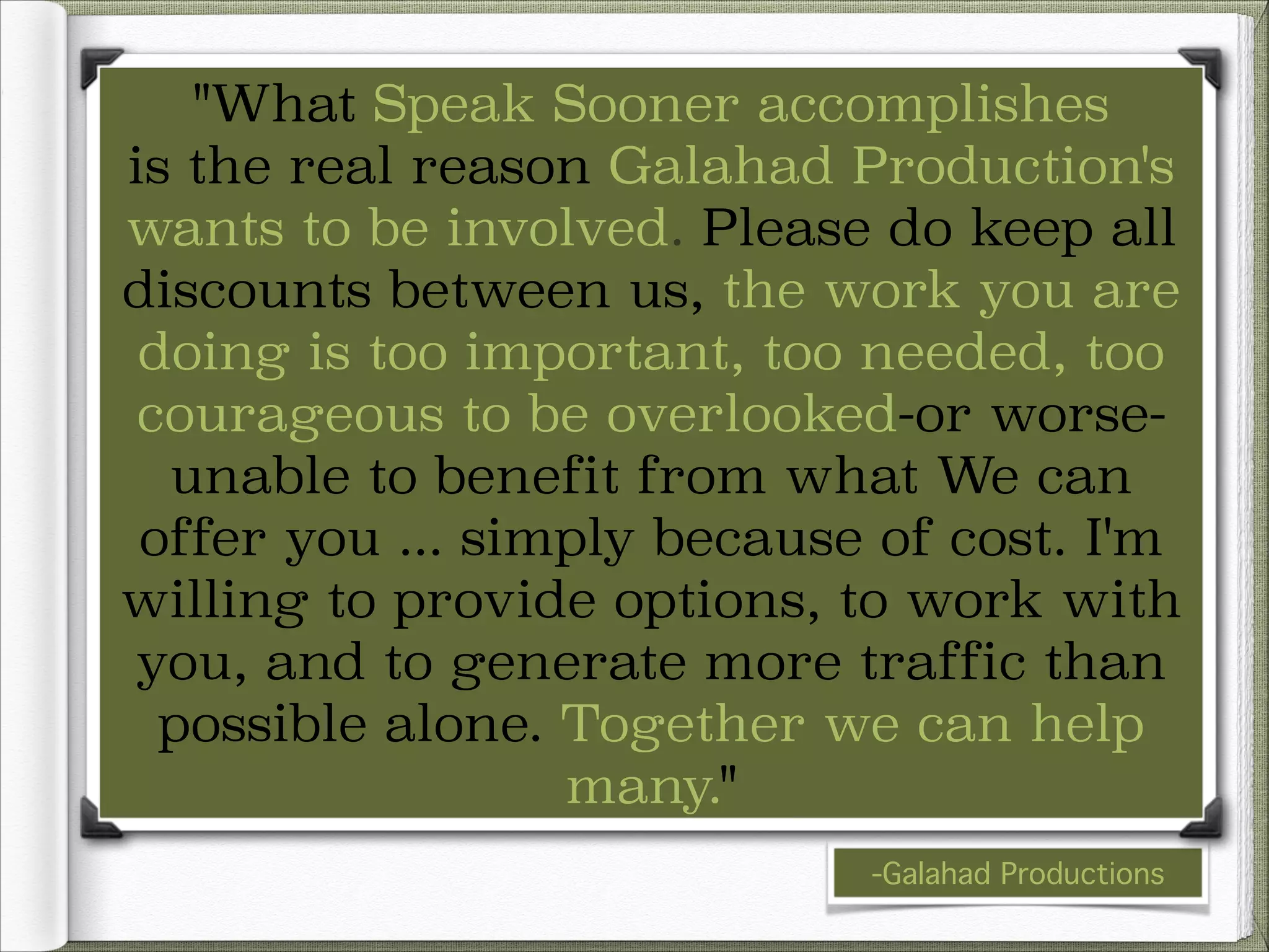 "What Speak Sooner accomplishes
is the real reason Galahad Production's
wants to be involved. Please do keep all
discounts between us, the work you are
doing is too important, too needed, too
courageous to be overlooked-or worseunable to benefit from what We can
offer you ... simply because of cost. I'm
willing to provide options, to work with
you, and to generate more traffic than
possible alone. Together we can help
many."
-Galahad Productions

 