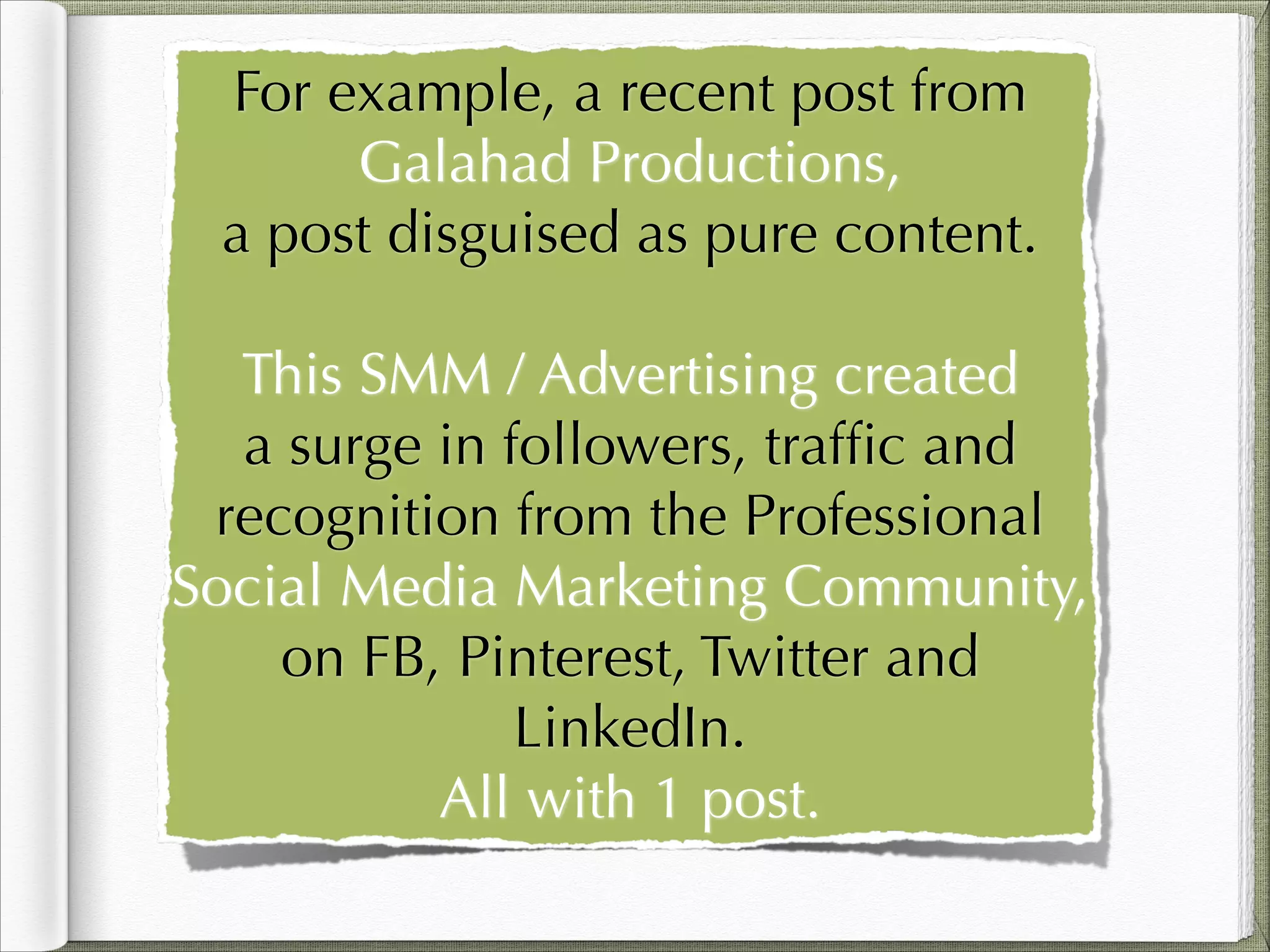 For example, a recent post from
Galahad Productions,
a post disguised as pure content.
!

This SMM / Advertising created
a surge in followers, trafﬁc and
recognition from the Professional
Social Media Marketing Community,
on FB, Pinterest, Twitter and
LinkedIn.
All with 1 post.

 