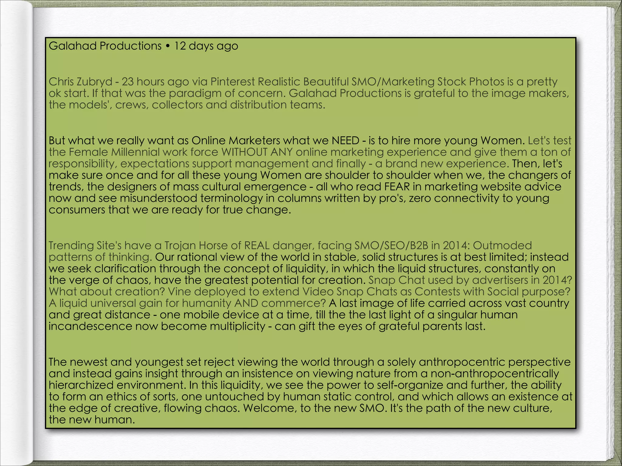 Galahad Productions • 12 days ago
Chris Zubryd - 23 hours ago via Pinterest Realistic Beautiful SMO/Marketing Stock Photos is a pretty
ok start. If that was the paradigm of concern. Galahad Productions is grateful to the image makers,
the models', crews, collectors and distribution teams.
But what we really want as Online Marketers what we NEED - is to hire more young Women. Let's test
the Female Millennial work force WITHOUT ANY online marketing experience and give them a ton of
responsibility, expectations support management and finally - a brand new experience. Then, let's
make sure once and for all these young Women are shoulder to shoulder when we, the changers of
trends, the designers of mass cultural emergence - all who read FEAR in marketing website advice
now and see misunderstood terminology in columns written by pro's, zero connectivity to young
consumers that we are ready for true change.
Trending Site's have a Trojan Horse of REAL danger, facing SMO/SEO/B2B in 2014: Outmoded
patterns of thinking. Our rational view of the world in stable, solid structures is at best limited; instead
we seek clarification through the concept of liquidity, in which the liquid structures, constantly on
the verge of chaos, have the greatest potential for creation. Snap Chat used by advertisers in 2014?
What about creation? Vine deployed to extend Video Snap Chats as Contests with Social purpose?
A liquid universal gain for humanity AND commerce? A last image of life carried across vast country
and great distance - one mobile device at a time, till the the last light of a singular human
incandescence now become multiplicity - can gift the eyes of grateful parents last.
The newest and youngest set reject viewing the world through a solely anthropocentric perspective
and instead gains insight through an insistence on viewing nature from a non-anthropocentrically
hierarchized environment. In this liquidity, we see the power to self-organize and further, the ability
to form an ethics of sorts, one untouched by human static control, and which allows an existence at
the edge of creative, flowing chaos. Welcome, to the new SMO. It's the path of the new culture,
the new human.

 