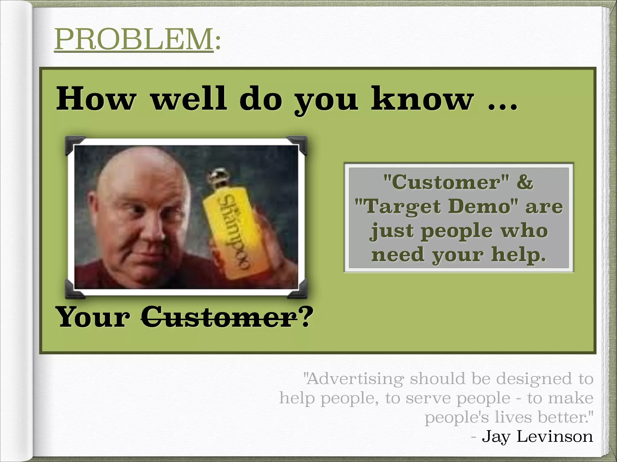 PROBLEM:

How well do you know ...
"Customer" &
"Target Demo" are
just people who
need your help.

Your Customer?
!
"Advertising should be designed to
help people, to serve people - to make
people's lives better."
- Jay Levinson

 