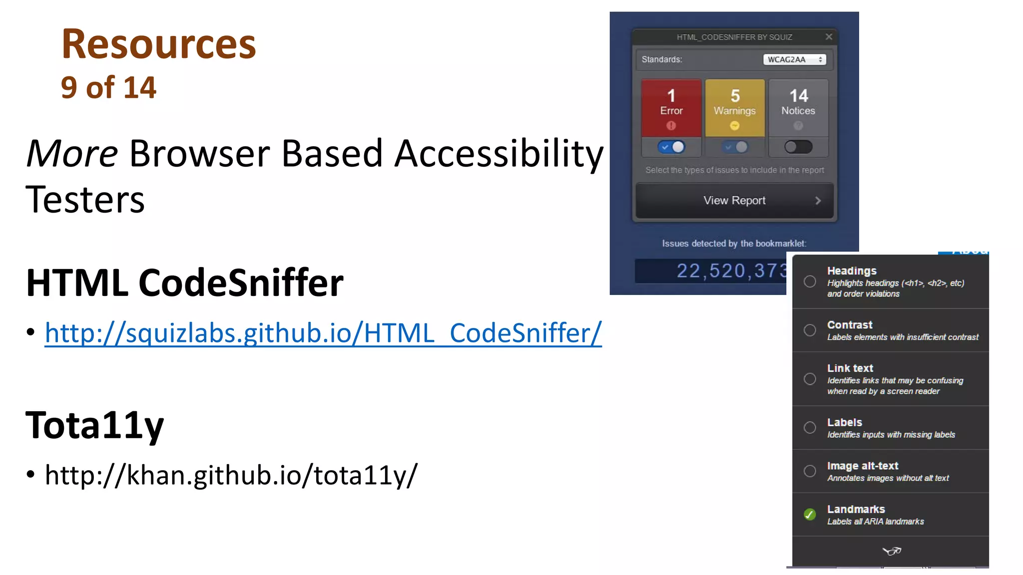 Resources
9 of 14
More Browser Based Accessibility
Testers
HTML CodeSniffer
• http://squizlabs.github.io/HTML_CodeSniffer/
Tota11y
• http://khan.github.io/tota11y/
 