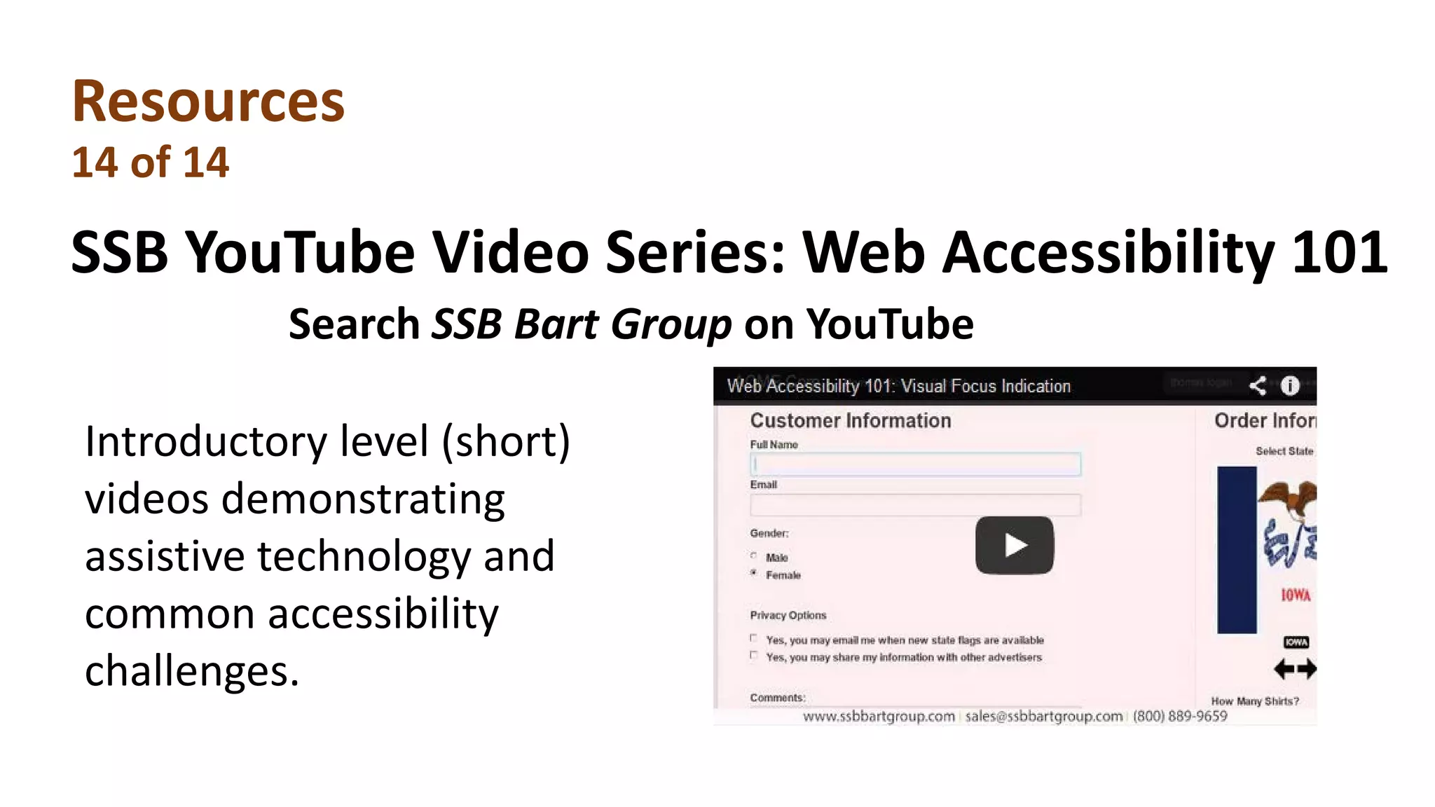 Resources
14 of 14
SSB YouTube Video Series: Web Accessibility 101
Introductory level (short)
videos demonstrating
assistive technology and
common accessibility
challenges.
Search SSB Bart Group on YouTube
 