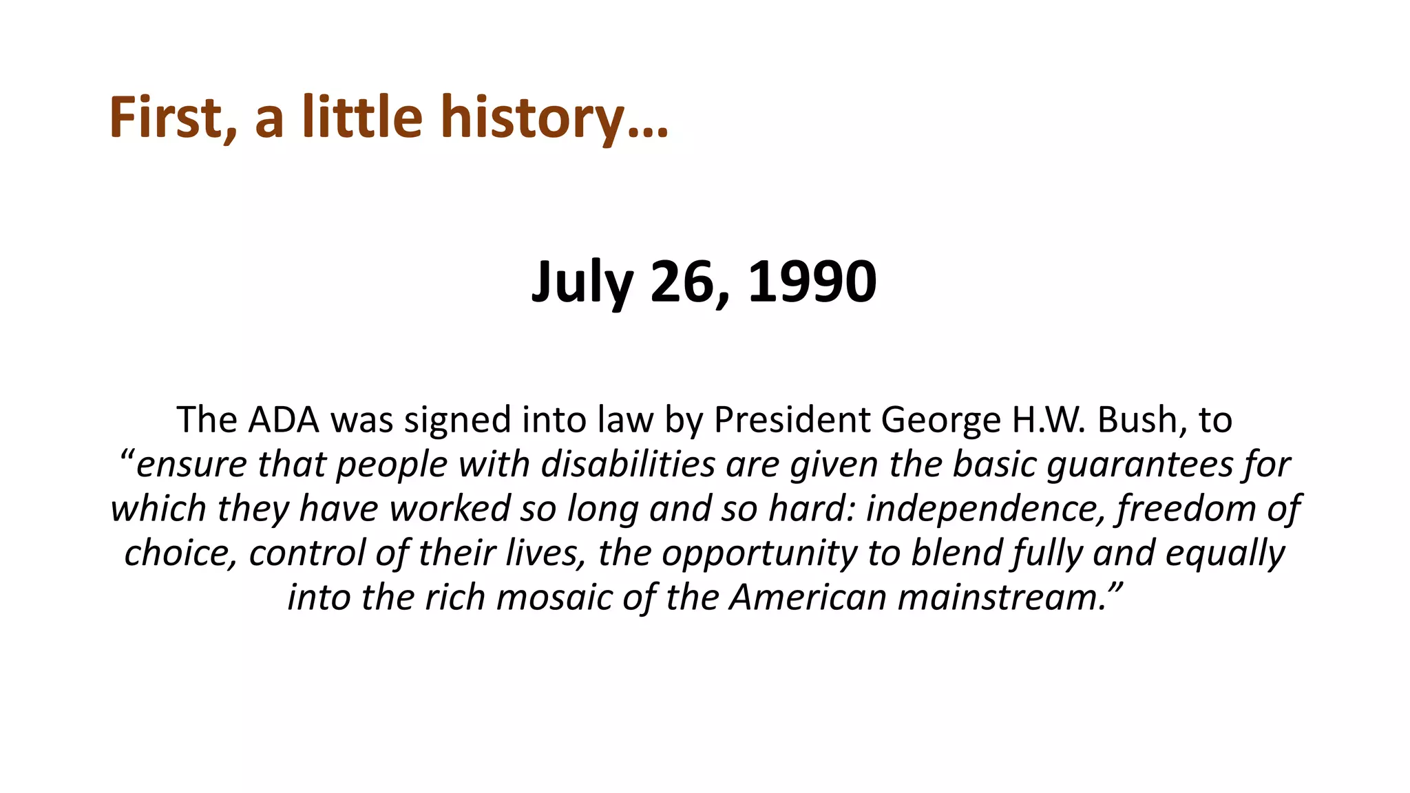 First, a little history…
July 26, 1990
The ADA was signed into law by President George H.W. Bush, to
“ensure that people with disabilities are given the basic guarantees for
which they have worked so long and so hard: independence, freedom of
choice, control of their lives, the opportunity to blend fully and equally
into the rich mosaic of the American mainstream.”
 