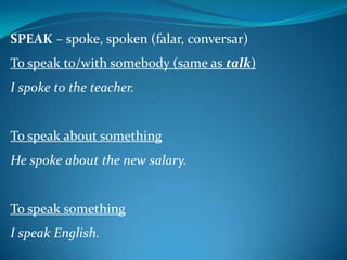 SPEAK – spoke, spoken (falar, conversar)
To speak to/with somebody (same as talk)

I spoke to the teacher.

To speak about something
He spoke about the new salary.

To speak something
I speak English.

 