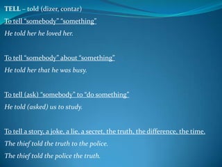 TELL – told (dizer, contar)
To tell “somebody” “something”
He told her he loved her.

To tell “somebody” about “something”

He told her that he was busy.

To tell (ask) “somebody” to “do something”

He told (asked) us to study.

To tell a story, a joke, a lie, a secret, the truth, the difference, the time.

The thief told the truth to the police.
The thief told the police the truth.

 