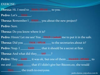 EXERCISE:
Thessa: Hi. I need to TALK / SPEAK
Pedro: Let’s

TALK

to you.

.

Thessa: Remember I TOLD

you about the new project?

Pedro: Sure.
Thessa: Do you know where it is?
Pedro: Hmm! Let me see! You TOLD / (asked) me to put it in the safe.
Thessa: Did you
Pedro: Yeap. I

TALK / SPEAK
SAID

Thessa: And what did they
Pedro: They
me and
TELL

SAID

SAID

to the secretaries about it?

that it should be a secret at first.
SAY

?

it was ok, but one of them TALKED / SPOKE to
that if I didn’t give her R$1000,00, she would

the truth to everyone.
pedro.dantas_jr@yahoo.com.br

 