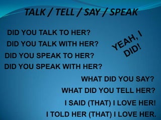 TALK / TELL / SAY / SPEAK
DID YOU TALK TO HER?

DID YOU TALK WITH HER?
DID YOU SPEAK TO HER?
DID YOU SPEAK WITH HER?
WHAT DID YOU SAY?
WHAT DID YOU TELL HER?

I SAID (THAT) I LOVE HER!
I TOLD HER (THAT) I LOVE HER.

 