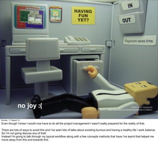 no joy :( Photo Credit: thepretenda
http://www.ﬂickr.com/photos/thepretenda/111192551/
Sunday, 11 August 13
Even though I knew I would now have to do all the project management I wasn't really prepared for the reality of that.
There are lots of ways to avoid this and I’ve seen lots of talks about avoiding burnout and having a healthy life / work balance.
So I’m not going discuss any of that!
Instead I’m going to talk through my typical workflow along with a few concepts methods that have I’ve learnt that helped me
move away from this and towards this:
 