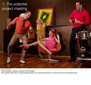 1. The potential
project meeting
Sunday, 11 August 13
The first stage is always scoping out the project.
This usually starts with an initial meeting where I am interviewing them as much as they are interviewing me.
 