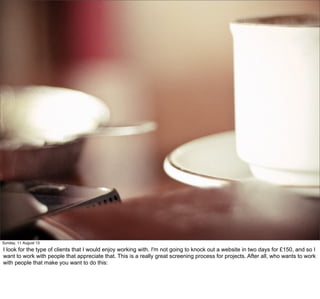 Sunday, 11 August 13
I look for the type of clients that I would enjoy working with. I'm not going to knock out a website in two days for £150, and so I
want to work with people that appreciate that. This is a really great screening process for projects. After all, who wants to work
with people that make you want to do this:
 