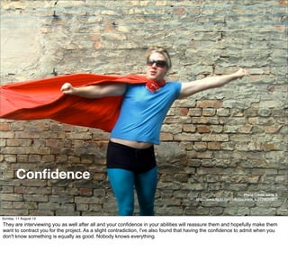 Conﬁdence
Photo Credit: karla_k
http://www.ﬂickr.com/photos/karla_k/2776839587/
Sunday, 11 August 13
They are interviewing you as well after all and your confidence in your abilities will reassure them and hopefully make them
want to contract you for the project. As a slight contradiction, I've also found that having the confidence to admit when you
don't know something is equally as good. Nobody knows everything.
 