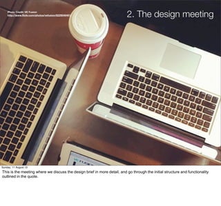 2. The design meetingPhoto Credit: VE Fusion
http://www.ﬂickr.com/photos/vefusion/8229046461/
Sunday, 11 August 13
This is the meeting where we discuss the design brief in more detail, and go through the initial structure and functionality
outlined in the quote.
 