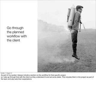 Go through
the planned
workﬂow with
the client
Sunday, 11 August 13
As part of my quotes I always include a section on the workflow for that specific project,
so I also go through that with the client so they understand it and set some dates. This includes them in the project as part of
the team and also sets their expectations
 
