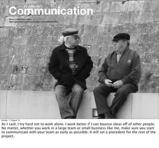 Photo Credit: Vasco Silva
http://www.ﬂickr.com/photos/vasco_silva/4342863369/
Communication
Sunday, 11 August 13
As I said, I try hard not to work alone. I work better if I can bounce ideas off of other people.
No matter, whether you work in a large team or small business like me, make sure you start
to communicate with your team as early as possible. It will set a precedent for the rest of the
project.
 