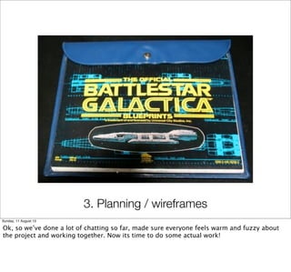 3. Planning / wireframes
Sunday, 11 August 13
Ok, so we’ve done a lot of chatting so far, made sure everyone feels warm and fuzzy about
the project and working together. Now its time to do some actual work!
 