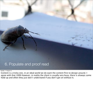 6. Populate and proof read
Sunday, 11 August 13
Content is a tricky one, in an ideal world we do want the content ﬁrst to design around. I
agree with that 100% however, in reality the client is usually very busy, there is alsways some
hold up and often they just don’r understand if you don’t get on without it.
 