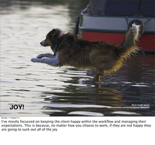 JOY!
Photo Credit: lepista
http://www.ﬂickr.com/photos/lepista/198956460/
Sunday, 11 August 13
I’ve mostly focussed on keeping the client happy within the workﬂow and managing their
expectations. This is because, no matter how you choose to work, if they are not happy they
are going to suck out all of the joy
 