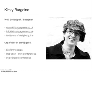 Kirsty Burgoine
Web developer / designer
• www.kirstyburgoine.co.uk
• info@kirstyburgoine.co.uk
• twitter.com/kirstyburgoine
Organiser of Shropgeek
• Monthly socials
• Rebellion - mini conferences
• (R)Evolution conference
Sunday, 11 August 13
But most people know me as this:
 