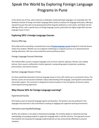 Speak the World by Exploring Foreign Language
Programs in Pune
In the vibrant city of Pune, where diversity is celebrated, mastering foreign languages is an invaluable skill. The
Symbiosis Institute of Foreign and Indian Language (SIFIL) stands as a beacon for language enthusiasts, offering a
myriad of courses that cater to the growing demand for linguistic proficiency. In this article, we'll delve into the
offerings of SIFIL, with a specific focus on foreign language courses, particularly the highly sought-after German
language classes in Pune.
Exploring SIFIL's Foreign Language Courses
Diverse Offerings:
SIFIL prides itself on providing a comprehensive array of foreign language courses designed to meet the diverse
needs of its students. Whether you are a beginner embarking on a linguistic journey or an advanced learner
seeking refinement, SIFIL has courses tailored to various proficiency levels.
Foreign Language Courses Overview:
The institute offers courses in popular languages such as French, Spanish, Japanese, Chinese, and, notably,
German. Each course is crafted with a holistic approach, incorporating aspects of grammar, vocabulary,
pronunciation, and cultural nuances.
German Language Classes in Pune:
For those specifically interested in German language classes in Pune, SIFIL stands out as a prominent choice. The
German courses are structured to facilitate a deep understanding of the language, covering both conversational
and written aspects. The curriculum is designed to immerse students in the rich tapestry of German culture,
enhancing the learning experience.
Why Choose SIFIL for Foreign Language Learning?
Experienced Faculty:
SIFIL boasts a team of seasoned language experts and educators. The faculty is not only proficient in the
languages they teach but is also committed to creating an engaging and supportive learning environment.
Interactive Learning Methodology:
At SIFIL, the emphasis is not solely on theoretical knowledge. The institute adopts an interactive learning
methodology, encouraging students to apply their language skills in real-life scenarios. This approach ensures
that students not only grasp the language academically but can also communicate effectively in practical
situations.
 