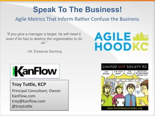 Speak To The Business! 
Agile 
Metrics 
That 
Inform 
Rather 
Confuse 
the 
Business 
“If you give a manager a target, he will meet it, 
even if he has to destroy the organization to do 
so.” 
--W. Edwards Deming 
Troy 
Tu'le, 
KCP 
Principal 
Consultant, 
Owner 
KanFlow.com 
troy@kanflow.com 
@troytuDle 
 