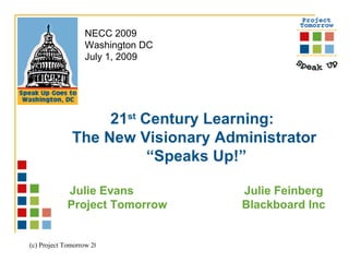NECC 2009
                  Washington DC
                  July 1, 2009




                   21st Century Learning:
              The New Visionary Administrator
                         “Speaks Up!”

            Julie Evans            Julie Feinberg
            Project Tomorrow       Blackboard Inc


(c) Project Tomorrow 2009
 