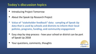 Today’s discussion topics
 Introducing Project Tomorrow
 About the Speak Up Research Project
 Value of “stakeholder feedback” data: sampling of Speak Up
data that is used by schools and districts to inform their local
policies, programs, funding, and community engagement
 Easy step by step process - how your school or district can be part
of Speak Up 2018
 Your questions, comments, thoughts
 