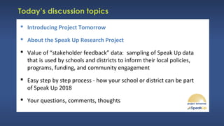 Today’s discussion topics
 Introducing Project Tomorrow
 About the Speak Up Research Project
 Value of “stakeholder feedback” data: sampling of Speak Up data
that is used by schools and districts to inform their local policies,
programs, funding, and community engagement
 Easy step by step process - how your school or district can be part
of Speak Up 2018
 Your questions, comments, thoughts
 
