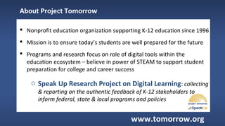  Nonprofit education organization supporting K-12 education since 1996
 Mission is to ensure today’s students are well prepared for the future
 Programs and research focus on role of digital tools within the
education ecosystem – believe in power of STEAM to support student
preparation for college and career success
o Speak Up Research Project on Digital Learning: collecting
& reporting on the authentic feedback of K-12 stakeholders to
inform federal, state & local programs and policies
About Project Tomorrow
www.tomorrow.org
 