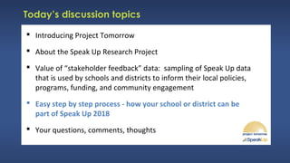 Today’s discussion topics
 Introducing Project Tomorrow
 About the Speak Up Research Project
 Value of “stakeholder feedback” data: sampling of Speak Up data
that is used by schools and districts to inform their local policies,
programs, funding, and community engagement
 Easy step by step process - how your school or district can be
part of Speak Up 2018
 Your questions, comments, thoughts
 