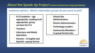 About the Speak Up Project (www.tomorrow.org/speakup)
 K-12 students – age
appropriate, reading level
appropriate, group
versions for K-5
 Teachers
 Librarians and Media
Specialists
 Parents – in English and
Spanish + group format
Audience options: Which stakeholder groups do you want to poll?
 School Site
Administrators
 District Administrators
 Technology Leaders
 Community Members –
in group format also
 