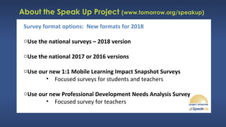 About the Speak Up Project (www.tomorrow.org/speakup)
Survey format options: New formats for 2018
oUse the national surveys – 2018 version
oUse the national 2017 or 2016 versions
oUse our new 1:1 Mobile Learning Impact Snapshot Surveys
• Focused surveys for students and teachers
oUse our new Professional Development Needs Analysis Survey
• Focused survey for teachers
 