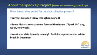 About the Speak Up Project (www.tomorrow.org/speakup)
What is your time period for the data collection process?
oSurveys are open today through January 31
oSome districts select a more focused timeframe (“Speak Up” day,
week, two weeks)
oWant your data by early January? Participate prior to your winter
break in December
 