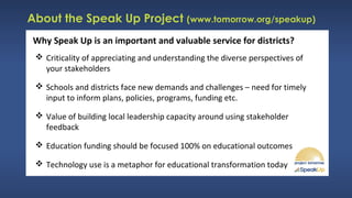 About the Speak Up Project (www.tomorrow.org/speakup)
Why Speak Up is an important and valuable service for districts?
 Criticality of appreciating and understanding the diverse perspectives of
your stakeholders
 Schools and districts face new demands and challenges – need for timely
input to inform plans, policies, programs, funding etc.
 Value of building local leadership capacity around using stakeholder
feedback
 Education funding should be focused 100% on educational outcomes
 Technology use is a metaphor for educational transformation today
 