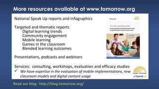 More resources available at www.tomorrow.org
National Speak Up reports and infographics
Targeted and thematic reports
Digital learning trends
Community engagement
Mobile learning
Games in the classroom
Blended learning outcomes
Presentations, podcasts and webinars
Services: consulting, workshops, evaluation and efficacy studies
 We have expertise in the evaluation of mobile implementations, new
classroom models and digital content usage
Read our blog: http://blog.tomorrow.org/
 