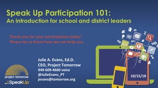 Speak Up Participation 101:
An introduction for school and district leaders
Julie A. Evans, Ed.D.
CEO, Project Tomorrow
949-609-4660 voice
@JulieEvans_PT
jevans@tomorrow.org
10/15/18
Thank you for your participation today!
Please let us know how we can help you.
 