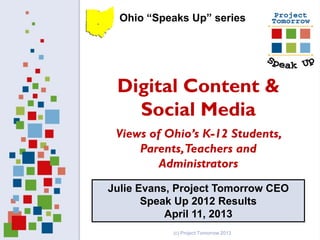 Ohio “Speaks Up” series




 Digital Content &
   Social Media
 Views of Ohio’s K-12 Students,
     Parents, Teachers and
         Administrators
Julie Evans, Project Tomorrow CEO
       Speak Up 2012 Results
           April 11, 2013
           (c) Project Tomorrow 2013
 