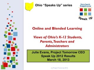 Ohio “Speaks Up” series




Online and Blended Learning

 Views of Ohio’s K-12 Students,
     Parents, Teachers and
        Administrators
Julie Evans, Project Tomorrow CEO
       Speak Up 2012 Results
          March 18, 2013

           (c) Project Tomorrow 2013
 