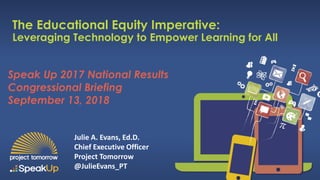 Speak Up 2017 National Results
Congressional Briefing
September 13, 2018
The Educational Equity Imperative:
Leveraging Technology to Empower Learning for All
Julie A. Evans, Ed.D.
Chief Executive Officer
Project Tomorrow
@JulieEvans_PT
 